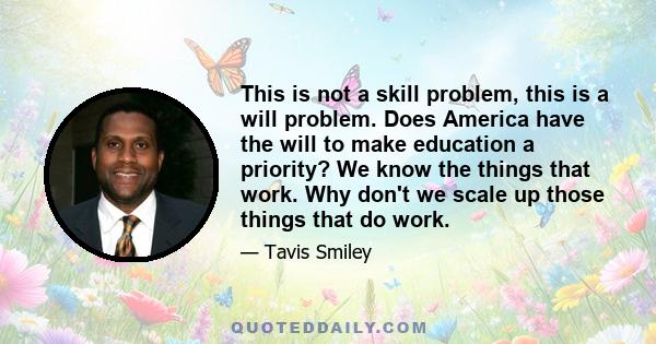 This is not a skill problem, this is a will problem. Does America have the will to make education a priority? We know the things that work. Why don't we scale up those things that do work.