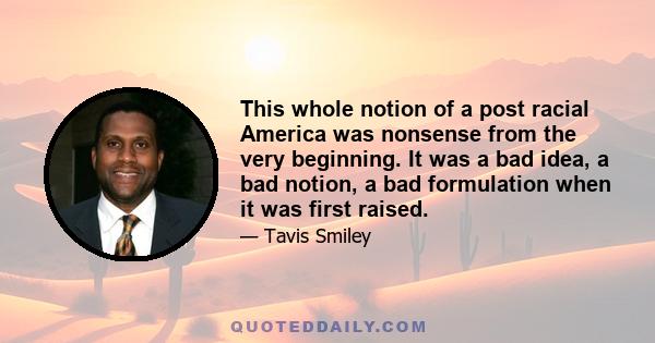 This whole notion of a post racial America was nonsense from the very beginning. It was a bad idea, a bad notion, a bad formulation when it was first raised.