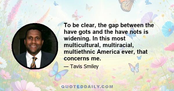 To be clear, the gap between the have gots and the have nots is widening. In this most multicultural, multiracial, multiethnic America ever, that concerns me.