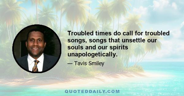 Troubled times do call for troubled songs, songs that unsettle our souls and our spirits unapologetically.