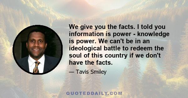 We give you the facts. I told you information is power - knowledge is power. We can't be in an ideological battle to redeem the soul of this country if we don't have the facts.