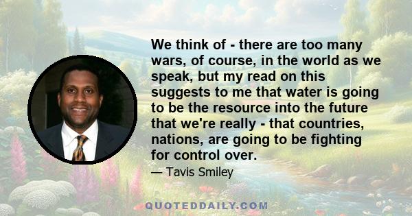 We think of - there are too many wars, of course, in the world as we speak, but my read on this suggests to me that water is going to be the resource into the future that we're really - that countries, nations, are