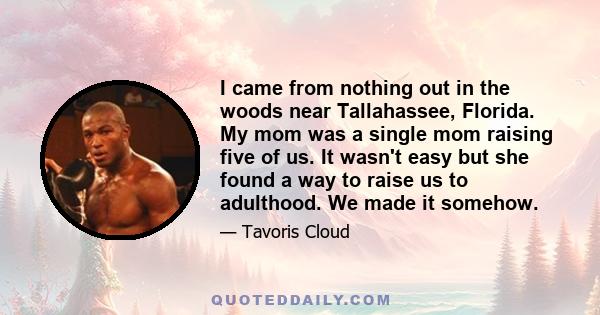 I came from nothing out in the woods near Tallahassee, Florida. My mom was a single mom raising five of us. It wasn't easy but she found a way to raise us to adulthood. We made it somehow.