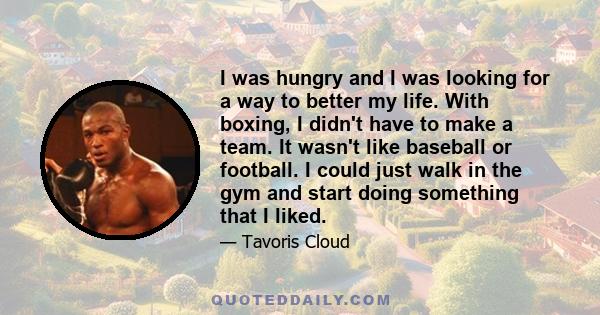 I was hungry and I was looking for a way to better my life. With boxing, I didn't have to make a team. It wasn't like baseball or football. I could just walk in the gym and start doing something that I liked.