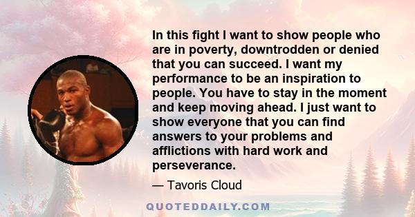 In this fight I want to show people who are in poverty, downtrodden or denied that you can succeed. I want my performance to be an inspiration to people. You have to stay in the moment and keep moving ahead. I just want 