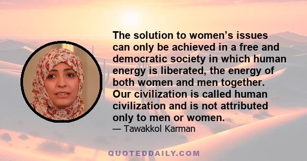 The solution to women’s issues can only be achieved in a free and democratic society in which human energy is liberated, the energy of both women and men together. Our civilization is called human civilization and is