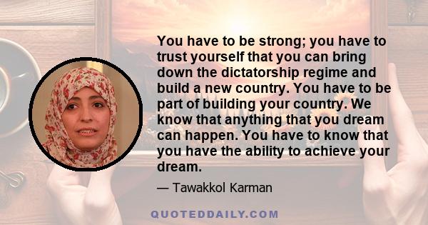 You have to be strong; you have to trust yourself that you can bring down the dictatorship regime and build a new country. You have to be part of building your country. We know that anything that you dream can happen.