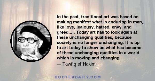 In the past, traditional art was based on making manifest what is enduring in man, like love, jealousy, hatred, envy, and greed... . Today art has to look again at these unchanging qualities, because society is no