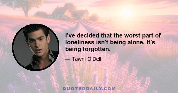 I've decided that the worst part of loneliness isn't being alone. It's being forgotten.