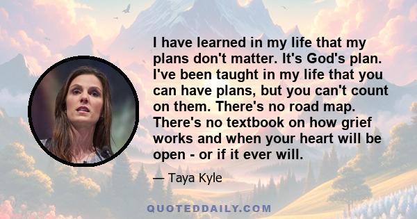 I have learned in my life that my plans don't matter. It's God's plan. I've been taught in my life that you can have plans, but you can't count on them. There's no road map. There's no textbook on how grief works and