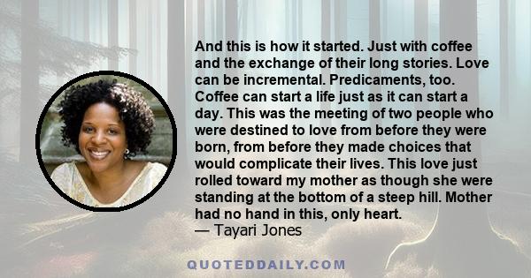 And this is how it started. Just with coffee and the exchange of their long stories. Love can be incremental. Predicaments, too. Coffee can start a life just as it can start a day. This was the meeting of two people who 