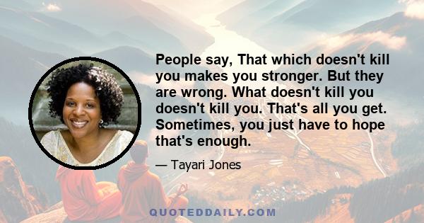 People say, That which doesn't kill you makes you stronger. But they are wrong. What doesn't kill you doesn't kill you. That's all you get. Sometimes, you just have to hope that's enough.