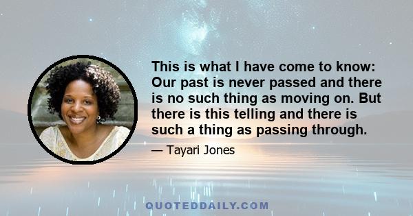 This is what I have come to know: Our past is never passed and there is no such thing as moving on. But there is this telling and there is such a thing as passing through.