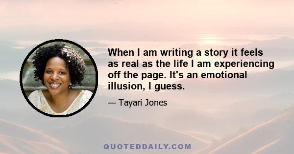 When I am writing a story it feels as real as the life I am experiencing off the page. It's an emotional illusion, I guess.