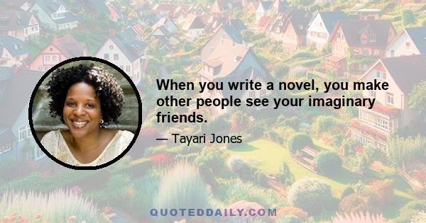 When you write a novel, you make other people see your imaginary friends.