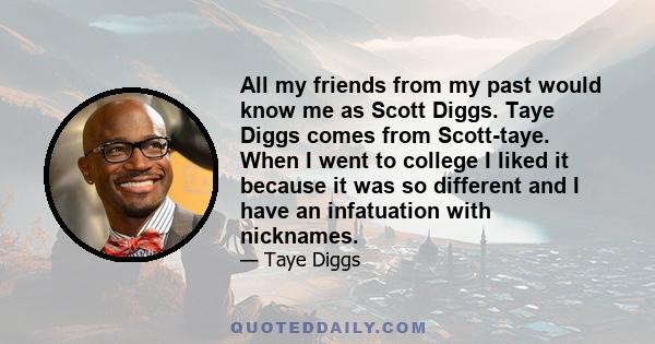 All my friends from my past would know me as Scott Diggs. Taye Diggs comes from Scott-taye. When I went to college I liked it because it was so different and I have an infatuation with nicknames.