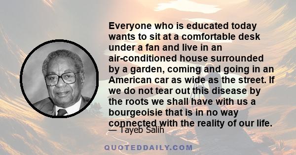 Everyone who is educated today wants to sit at a comfortable desk under a fan and live in an air-conditioned house surrounded by a garden, coming and going in an American car as wide as the street. If we do not tear out 