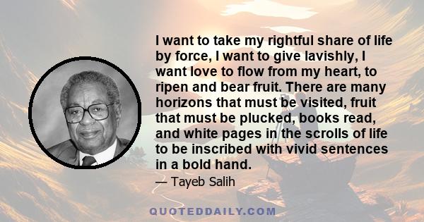 I want to take my rightful share of life by force, I want to give lavishly, I want love to flow from my heart, to ripen and bear fruit. There are many horizons that must be visited, fruit that must be plucked, books