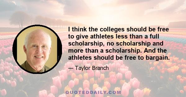 I think the colleges should be free to give athletes less than a full scholarship, no scholarship and more than a scholarship. And the athletes should be free to bargain.