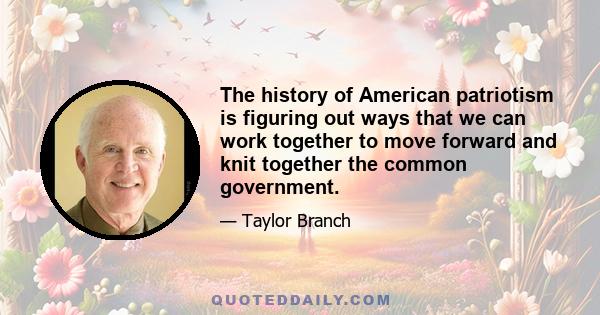 The history of American patriotism is figuring out ways that we can work together to move forward and knit together the common government.