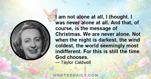 I am not alone at all, I thought. I was never alone at all. And that, of course, is the message of Christmas. We are never alone. Not when the night is darkest, the wind coldest, the world seemingly most indifferent.