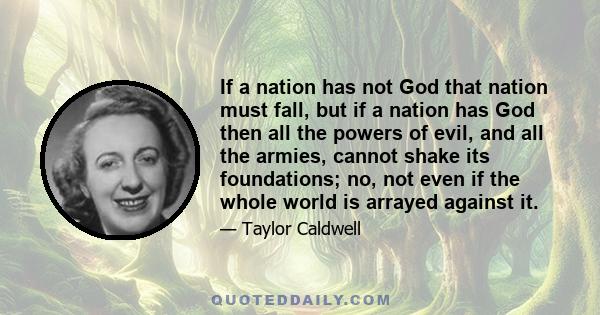 If a nation has not God that nation must fall, but if a nation has God then all the powers of evil, and all the armies, cannot shake its foundations; no, not even if the whole world is arrayed against it.