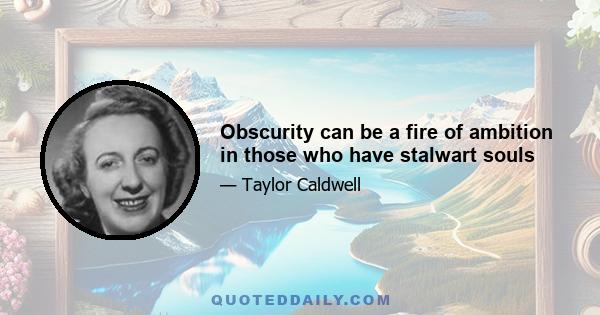 Obscurity can be a fire of ambition in those who have stalwart souls