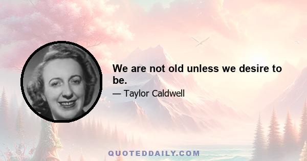 We are not old unless we desire to be.