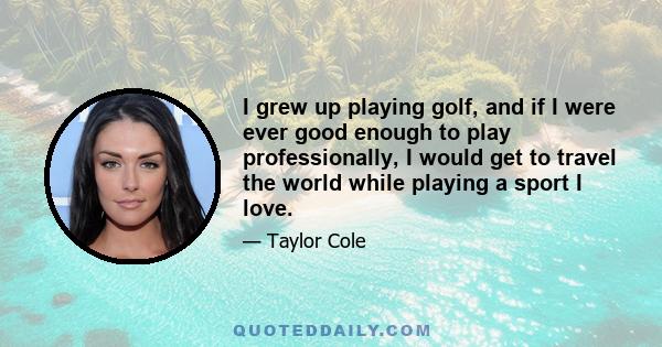 I grew up playing golf, and if I were ever good enough to play professionally, I would get to travel the world while playing a sport I love.