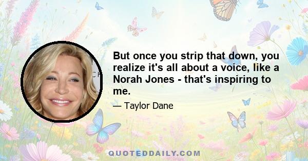 But once you strip that down, you realize it's all about a voice, like a Norah Jones - that's inspiring to me.