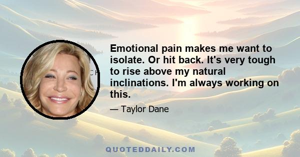 Emotional pain makes me want to isolate. Or hit back. It's very tough to rise above my natural inclinations. I'm always working on this.