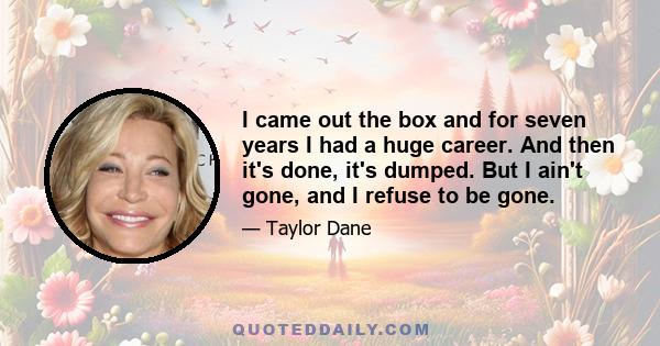 I came out the box and for seven years I had a huge career. And then it's done, it's dumped. But I ain't gone, and I refuse to be gone.