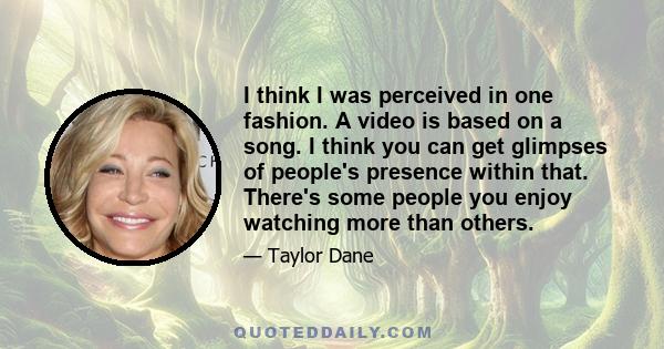 I think I was perceived in one fashion. A video is based on a song. I think you can get glimpses of people's presence within that. There's some people you enjoy watching more than others.