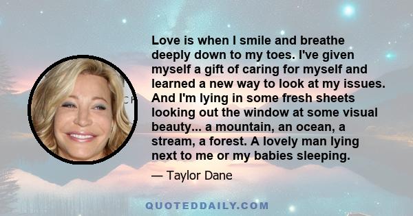 Love is when I smile and breathe deeply down to my toes. I've given myself a gift of caring for myself and learned a new way to look at my issues. And I'm lying in some fresh sheets looking out the window at some visual 