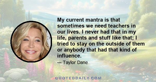 My current mantra is that sometimes we need teachers in our lives. I never had that in my life, parents and stuff like that; I tried to stay on the outside of them or anybody that had that kind of influence.