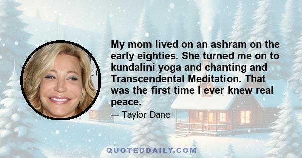 My mom lived on an ashram on the early eighties. She turned me on to kundalini yoga and chanting and Transcendental Meditation. That was the first time I ever knew real peace.