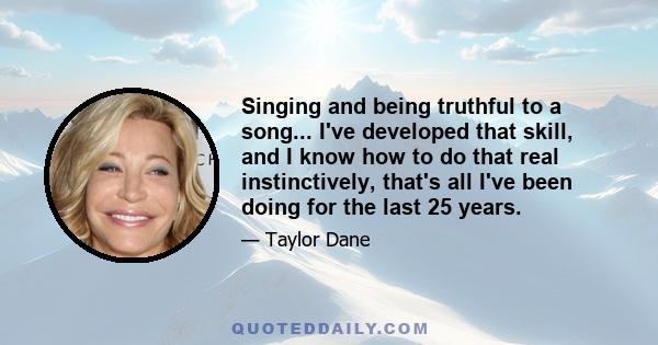 Singing and being truthful to a song... I've developed that skill, and I know how to do that real instinctively, that's all I've been doing for the last 25 years.