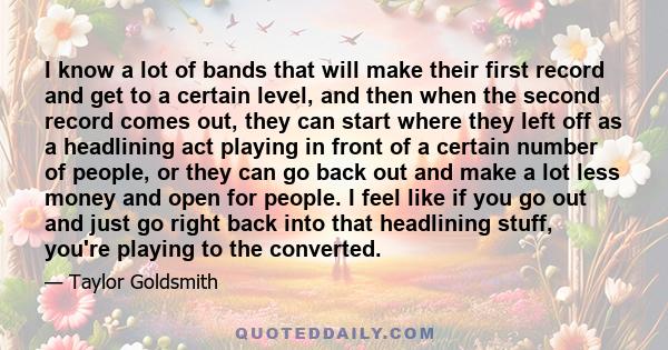 I know a lot of bands that will make their first record and get to a certain level, and then when the second record comes out, they can start where they left off as a headlining act playing in front of a certain number