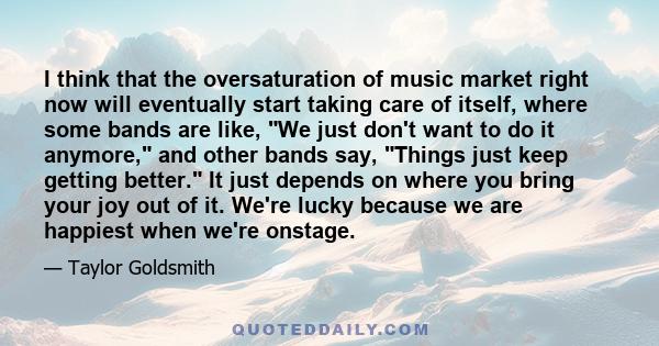 I think that the oversaturation of music market right now will eventually start taking care of itself, where some bands are like, We just don't want to do it anymore, and other bands say, Things just keep getting