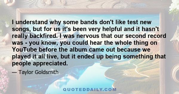 I understand why some bands don't like test new songs, but for us it's been very helpful and it hasn't really backfired. I was nervous that our second record was - you know, you could hear the whole thing on YouTube