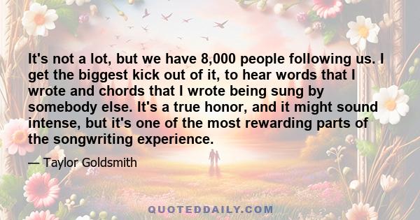 It's not a lot, but we have 8,000 people following us. I get the biggest kick out of it, to hear words that I wrote and chords that I wrote being sung by somebody else. It's a true honor, and it might sound intense, but 