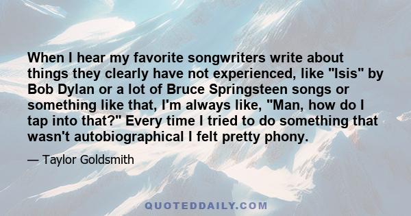 When I hear my favorite songwriters write about things they clearly have not experienced, like Isis by Bob Dylan or a lot of Bruce Springsteen songs or something like that, I'm always like, Man, how do I tap into that?