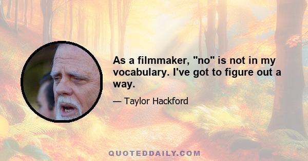 As a filmmaker, no is not in my vocabulary. I've got to figure out a way.