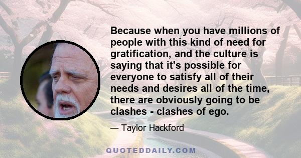 Because when you have millions of people with this kind of need for gratification, and the culture is saying that it's possible for everyone to satisfy all of their needs and desires all of the time, there are obviously 