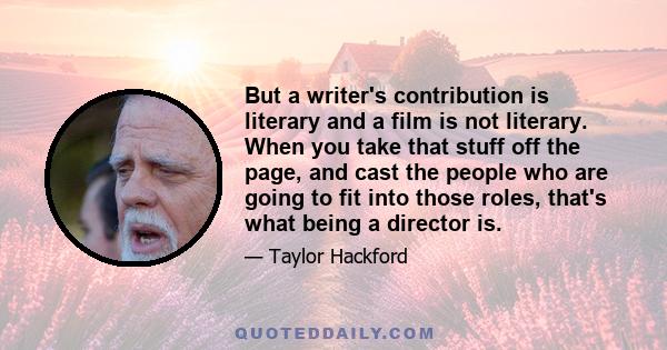 But a writer's contribution is literary and a film is not literary. When you take that stuff off the page, and cast the people who are going to fit into those roles, that's what being a director is.