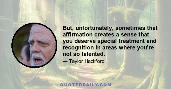 But, unfortunately, sometimes that affirmation creates a sense that you deserve special treatment and recognition in areas where you're not so talented.