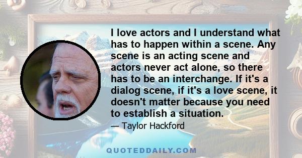 I love actors and I understand what has to happen within a scene. Any scene is an acting scene and actors never act alone, so there has to be an interchange. If it's a dialog scene, if it's a love scene, it doesn't