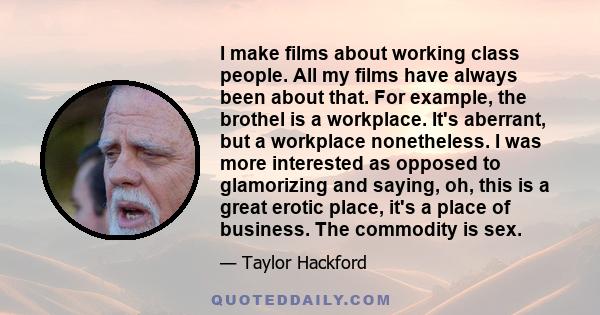 I make films about working class people. All my films have always been about that. For example, the brothel is a workplace. It's aberrant, but a workplace nonetheless. I was more interested as opposed to glamorizing and 