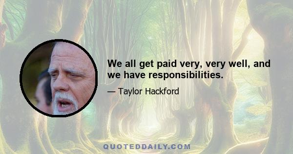 We all get paid very, very well, and we have responsibilities.