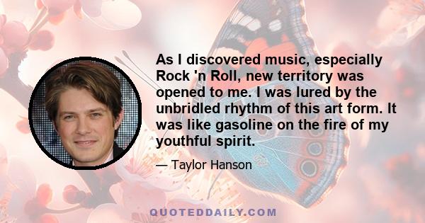 As I discovered music, especially Rock 'n Roll, new territory was opened to me. I was lured by the unbridled rhythm of this art form. It was like gasoline on the fire of my youthful spirit.